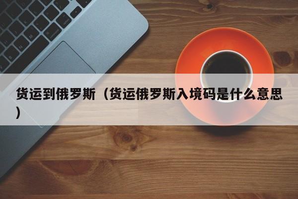 货运到俄罗斯（货运俄罗斯入境码是什么意思）