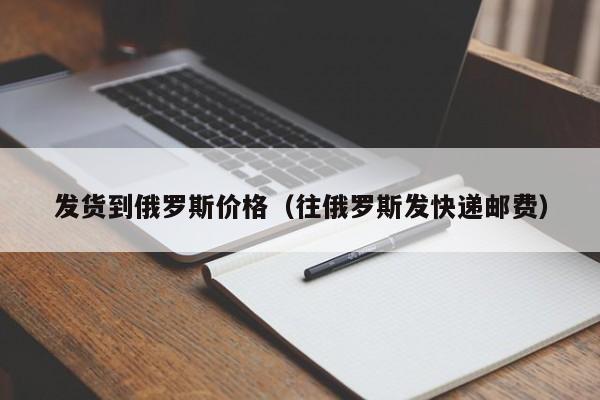 发货到俄罗斯价格（往俄罗斯发快递邮费）