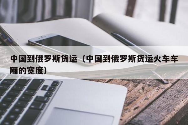 中国到俄罗斯货运（中国到俄罗斯货运火车车厢的宽度）