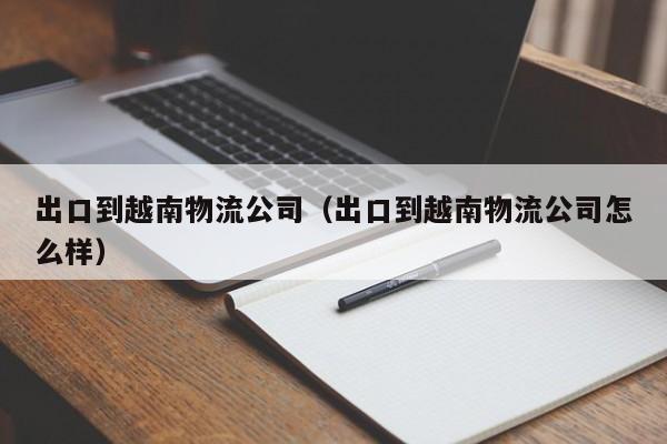 出口到越南物流公司（出口到越南物流公司怎么样）