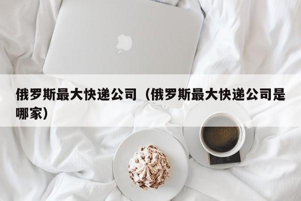 俄罗斯最大快递公司（俄罗斯最大快递公司是哪家）