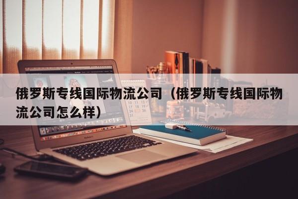 俄罗斯专线国际物流公司（俄罗斯专线国际物流公司怎么样）