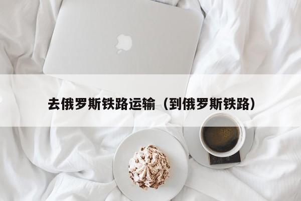 去俄罗斯铁路运输（到俄罗斯铁路）