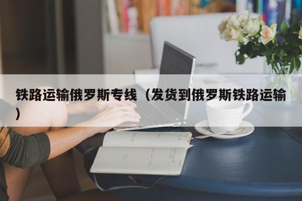 铁路运输俄罗斯专线（发货到俄罗斯铁路运输）