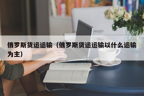 俄罗斯货运运输（俄罗斯货运运输以什么运输为主）