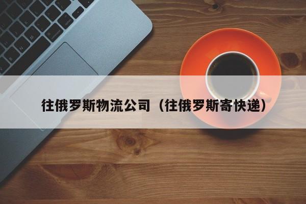 往俄罗斯物流公司（往俄罗斯寄快递）