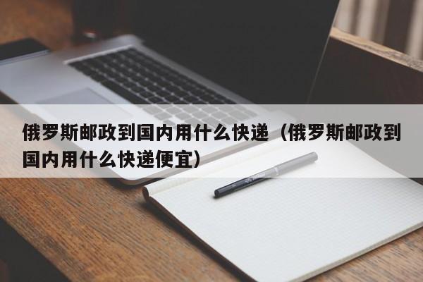 俄罗斯邮政到国内用什么快递（俄罗斯邮政到国内用什么快递便宜）