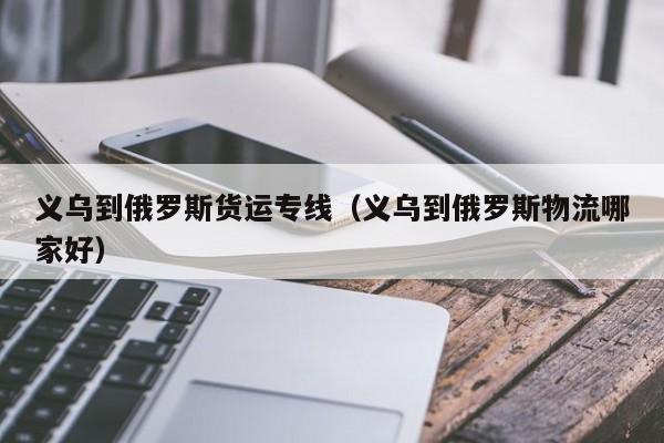 义乌到俄罗斯货运专线（义乌到俄罗斯物流哪家好）