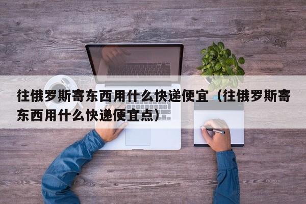 往俄罗斯寄东西用什么快递便宜（往俄罗斯寄东西用什么快递便宜点）