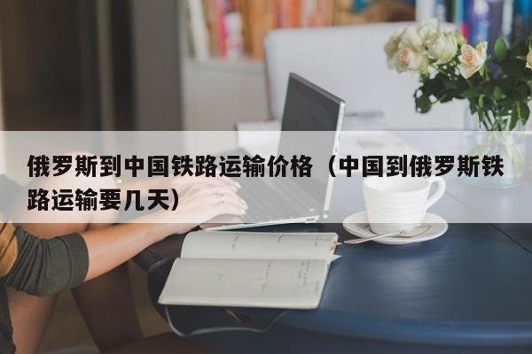 俄罗斯到中国铁路运输价格（中国到俄罗斯铁路运输要几天）