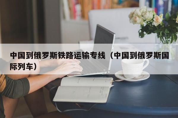 中国到俄罗斯铁路运输专线（中国到俄罗斯国际列车）