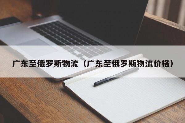 广东至俄罗斯物流（广东至俄罗斯物流价格）