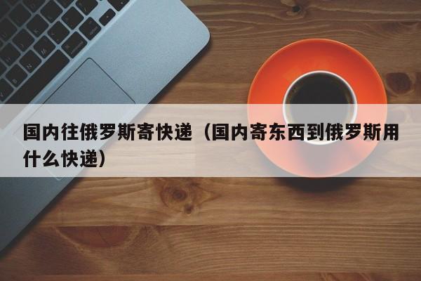 国内往俄罗斯寄快递（国内寄东西到俄罗斯用什么快递）