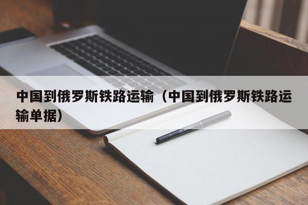 中国到俄罗斯铁路运输（中国到俄罗斯铁路运输单据）