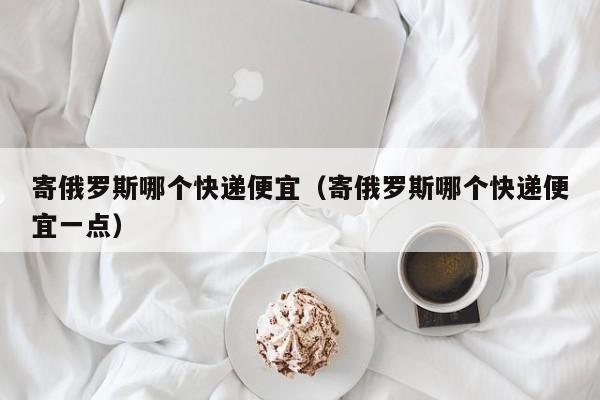 寄俄罗斯哪个快递便宜（寄俄罗斯哪个快递便宜一点）