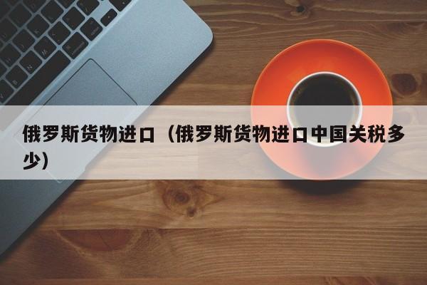 俄罗斯货物进口（俄罗斯货物进口中国关税多少）