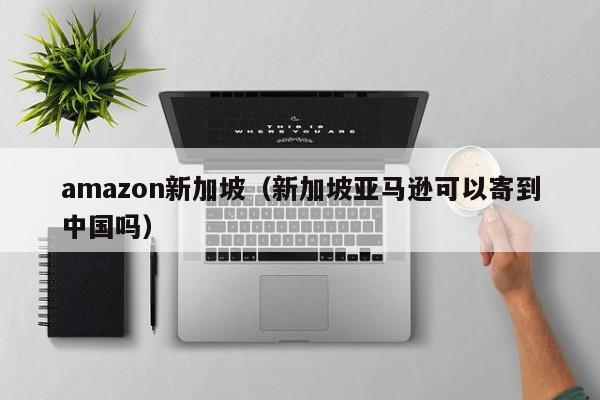 amazon新加坡（新加坡亚马逊可以寄到中国吗）