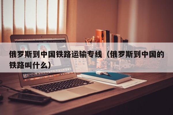 俄罗斯到中国铁路运输专线（俄罗斯到中国的铁路叫什么）