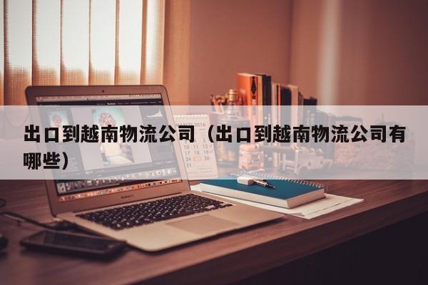 出口到越南物流公司（出口到越南物流公司有哪些）