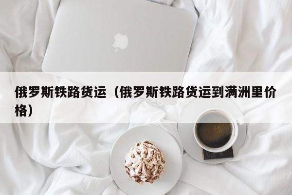 俄罗斯铁路货运（俄罗斯铁路货运到满洲里价格）