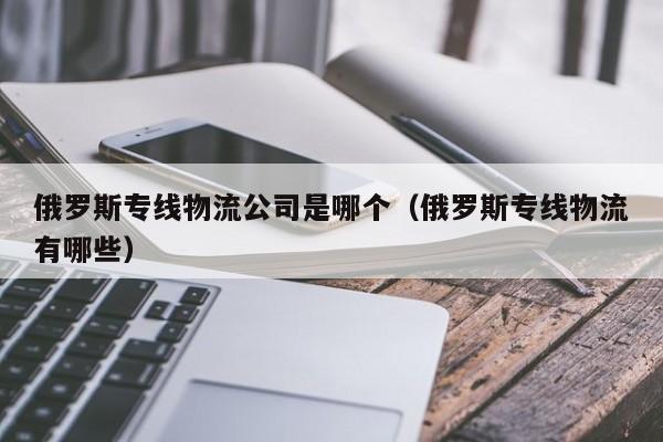 俄罗斯专线物流公司是哪个（俄罗斯专线物流有哪些）