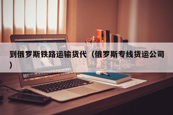 到俄罗斯铁路运输货代（俄罗斯专线货运公司）