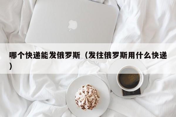 哪个快递能发俄罗斯（发往俄罗斯用什么快递）