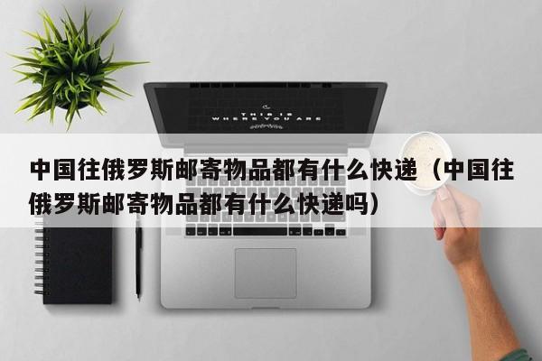 中国往俄罗斯邮寄物品都有什么快递（中国往俄罗斯邮寄物品都有什么快递吗）