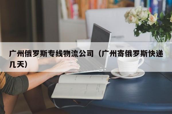 广州俄罗斯专线物流公司（广州寄俄罗斯快递几天）