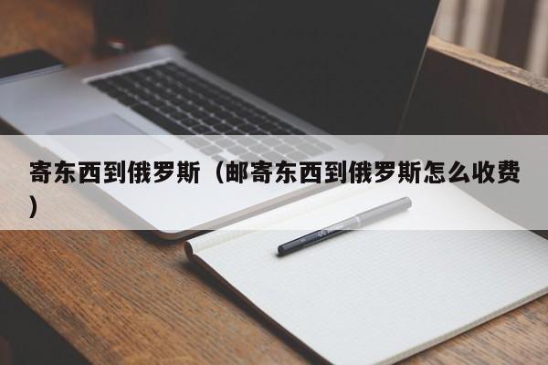 寄东西到俄罗斯（邮寄东西到俄罗斯怎么收费）