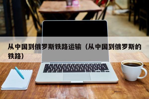 从中国到俄罗斯铁路运输（从中国到俄罗斯的铁路）