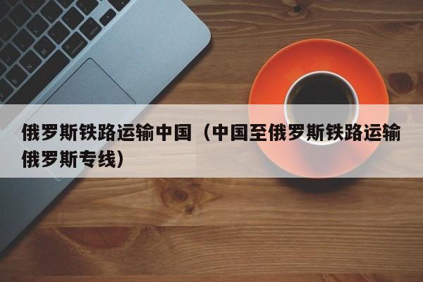 俄罗斯铁路运输中国（中国至俄罗斯铁路运输俄罗斯专线）