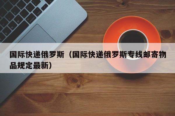 国际快递俄罗斯（国际快递俄罗斯专线邮寄物品规定最新）