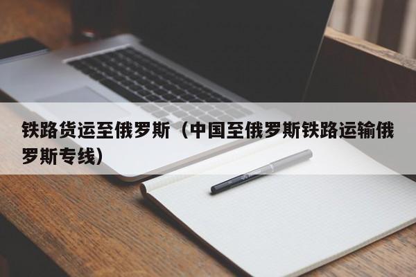 铁路货运至俄罗斯（中国至俄罗斯铁路运输俄罗斯专线）