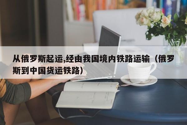 从俄罗斯起运,经由我国境内铁路运输（俄罗斯到中国货运铁路）