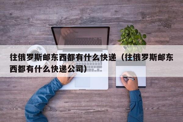 往俄罗斯邮东西都有什么快递（往俄罗斯邮东西都有什么快递公司）