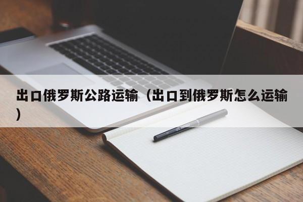 出口俄罗斯公路运输（出口到俄罗斯怎么运输）