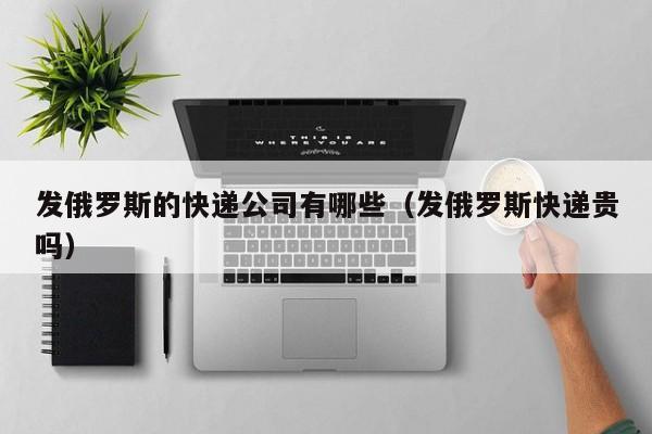 发俄罗斯的快递公司有哪些（发俄罗斯快递贵吗）