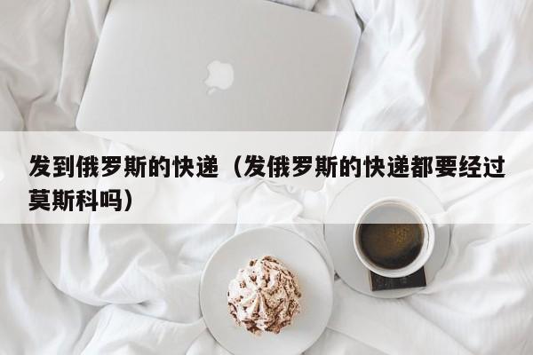 发到俄罗斯的快递（发俄罗斯的快递都要经过莫斯科吗）