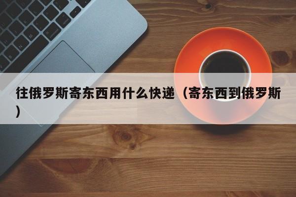 往俄罗斯寄东西用什么快递（寄东西到俄罗斯）