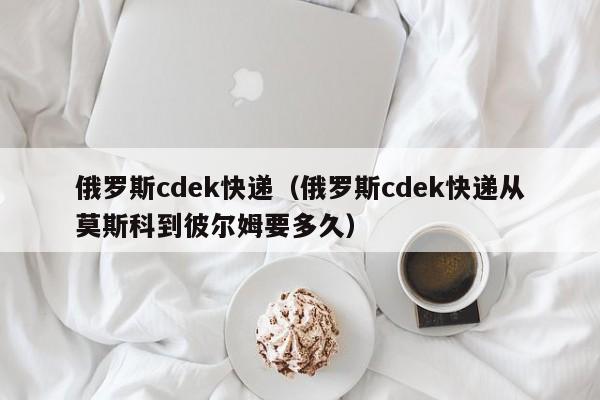 俄罗斯cdek快递（俄罗斯cdek快递从莫斯科到彼尔姆要多久）