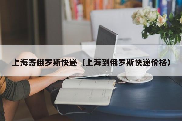 上海寄俄罗斯快递（上海到俄罗斯快递价格）