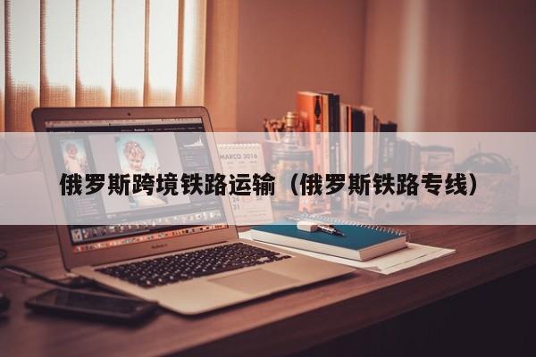 俄罗斯跨境铁路运输（俄罗斯铁路专线）