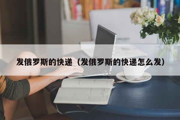 发俄罗斯的快递（发俄罗斯的快递怎么发）