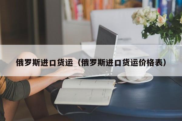 俄罗斯进口货运（俄罗斯进口货运价格表）