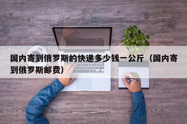 国内寄到俄罗斯的快递多少钱一公斤（国内寄到俄罗斯邮费）