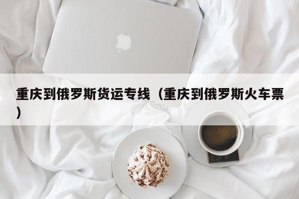 重庆到俄罗斯货运专线（重庆到俄罗斯火车票）