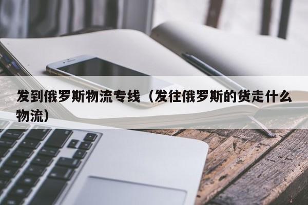 发到俄罗斯物流专线（发往俄罗斯的货走什么物流）