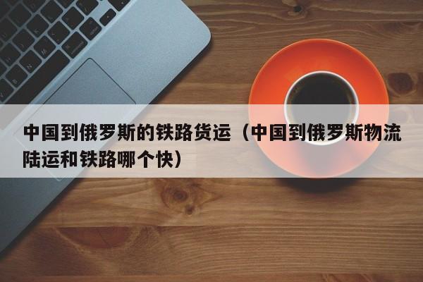 中国到俄罗斯的铁路货运（中国到俄罗斯物流陆运和铁路哪个快）