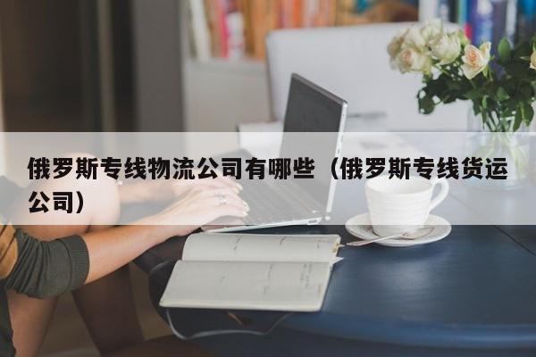 俄罗斯专线物流公司有哪些（俄罗斯专线货运公司）